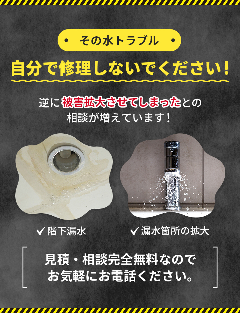その水トラブル、自分で修理しないでください！逆に被害を拡大させてしまったとの相談が増えています！見積・相談完全無料なのでお気軽にお電話ください。